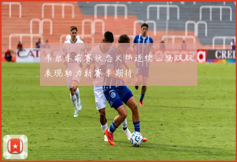 韦尔季前赛状态火热连续三场双双表现助力新赛季期待