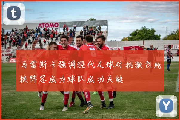马雷斯卡强调现代足球对抗激烈轮换阵容成为球队成功关键