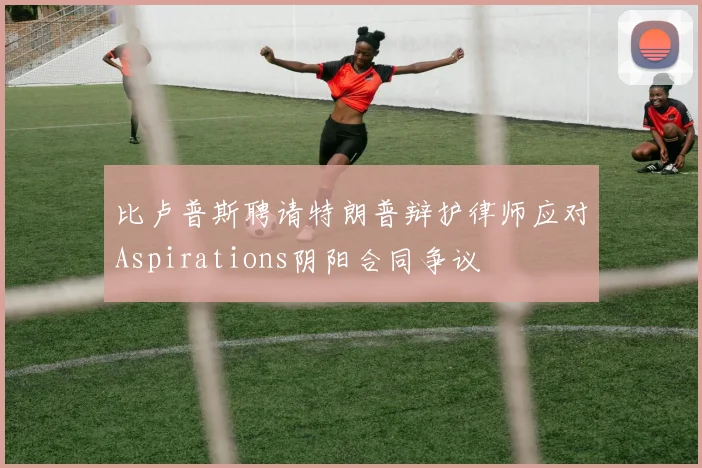 比卢普斯聘请特朗普辩护律师应对Aspirations阴阳合同争议