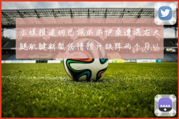 法媒报道姆巴佩弟弟伊桑遭遇右大腿肌腱断裂伤情预计缺阵两个月以上