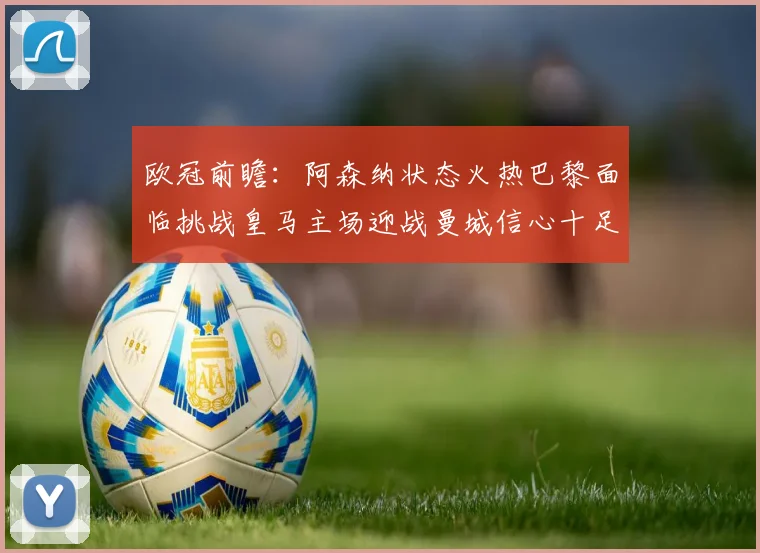 欧冠前瞻：阿森纳状态火热巴黎面临挑战皇马主场迎战曼城信心十足