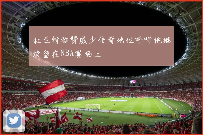 杜兰特称赞威少传奇地位呼吁他继续留在NBA赛场上