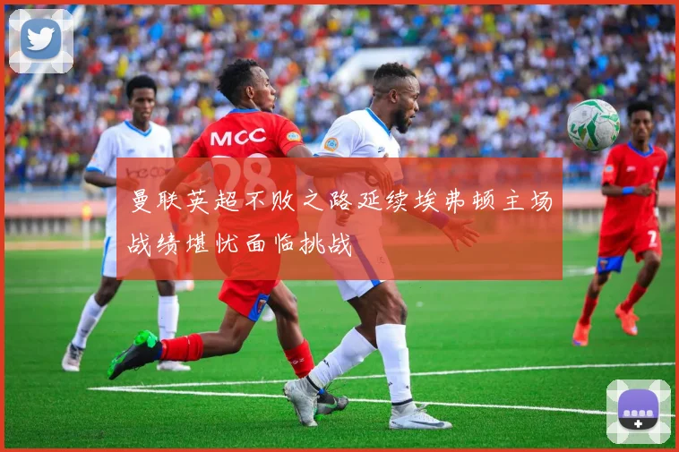 曼联英超不败之路延续埃弗顿主场战绩堪忧面临挑战