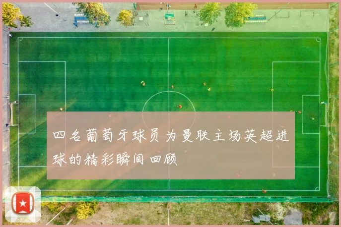 四名葡萄牙球员为曼联主场英超进球的精彩瞬间回顾