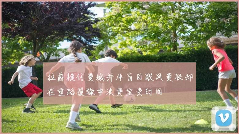 拉爵模仿曼城并非盲目跟风曼联却在重蹈覆辙中浪费宝贵时间