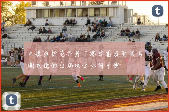 火媒分析范乔丹下赛季首发时间与谢泼德的出场机会如何平衡