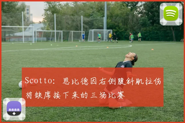 Scotto：恩比德因右侧腹斜肌拉伤将缺席接下来的三场比赛