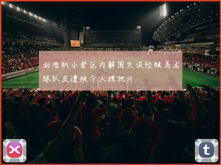 刘浩帆小禁区内解围失误险酿乌龙球队友遭殃令人捏把汗