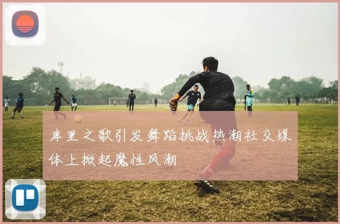 库里之歌引发舞蹈挑战热潮社交媒体上掀起魔性风潮