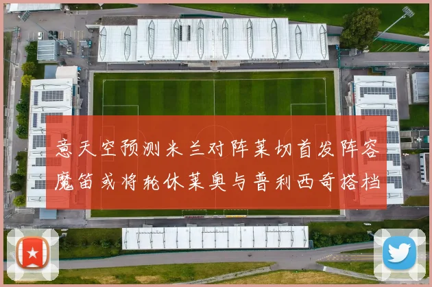 意天空预测米兰对阵莱切首发阵容魔笛或将轮休莱奥与普利西奇搭档出战