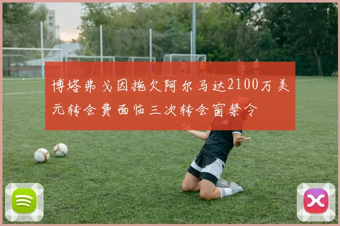 博塔弗戈因拖欠阿尔马达2100万美元转会费面临三次转会窗禁令