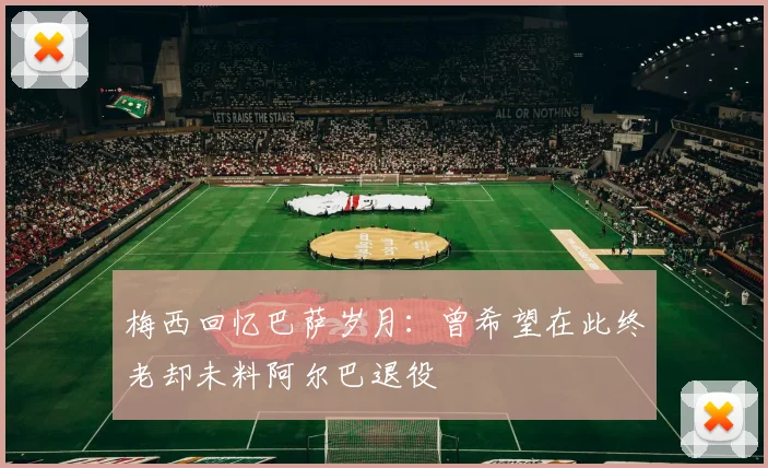 梅西回忆巴萨岁月：曾希望在此终老却未料阿尔巴退役