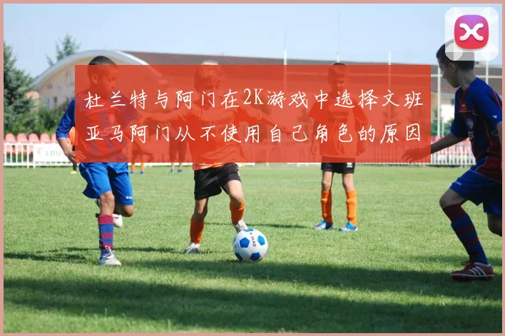 杜兰特与阿门在2K游戏中选择文班亚马阿门从不使用自己角色的原因揭秘